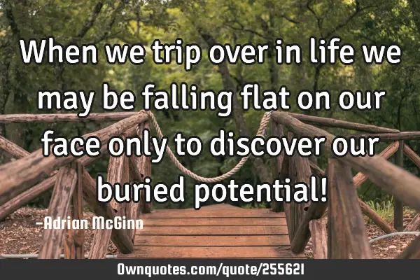 When we trip over in life we may be falling flat on our face only to discover our buried potential!