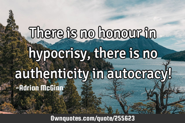 There is no honour in hypocrisy, there is no authenticity in autocracy!