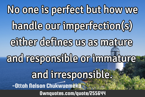 No one is perfect but how we handle our imperfection(s) either defines us as mature and responsible