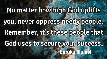 No matter how high God uplifts you, never oppress needy people. Remember, it