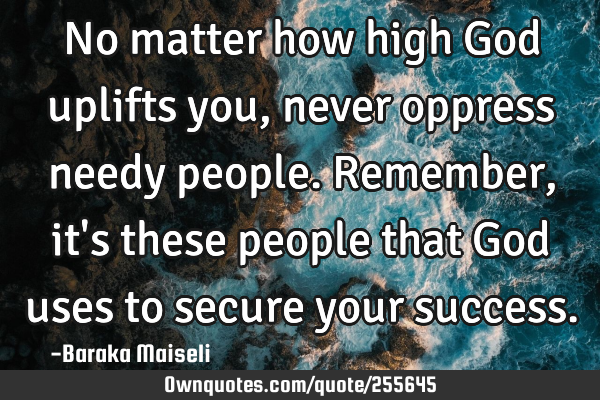 No matter how high God uplifts you, never oppress needy people. Remember, it