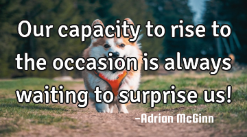 Our capacity to rise to the occasion is always waiting to surprise us!