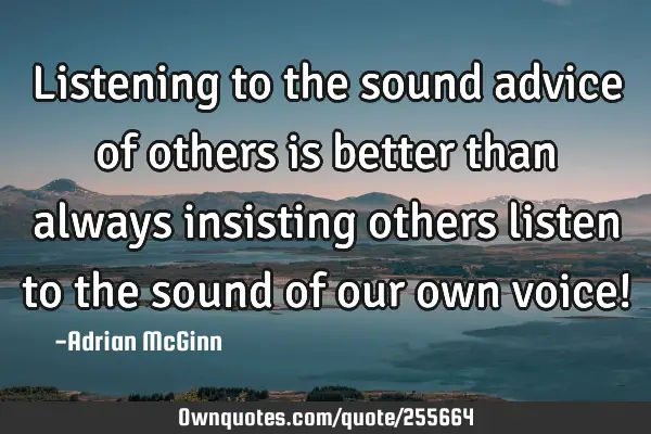 Listening to the sound advice of others is better than always insisting others listen to the sound