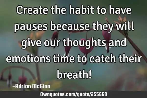 Create the habit to have pauses because they will give our thoughts and emotions time to catch