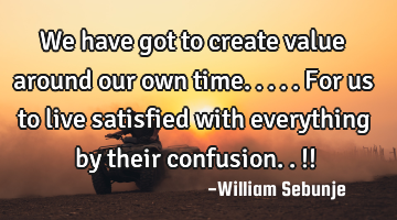 We have got to create value around our own time.....for us to live satisfied with everything by