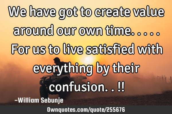 We have got to create value around our own time.....for us to live satisfied with everything by