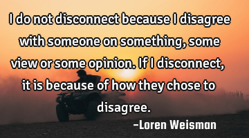 I do not disconnect because I disagree with someone on something, some view or some opinion.
If I