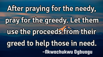 After praying for the needy, pray for the greedy. Let them use the proceeds from their greed to