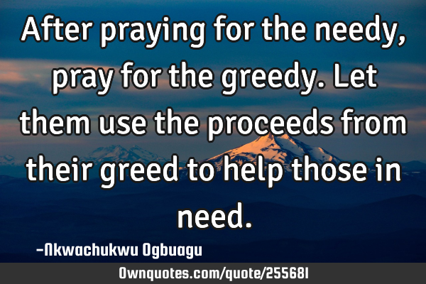 After praying for the needy, pray for the greedy. Let them use the proceeds from their greed to