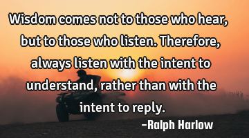 Wisdom comes not to those who hear, but to those who listen. Therefore, always listen with the
