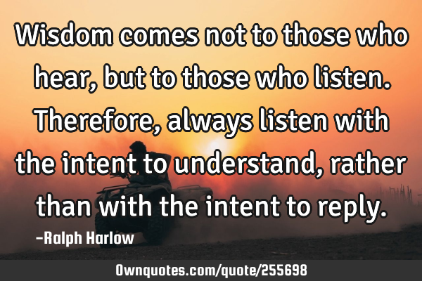 Wisdom comes not to those who hear, but to those who listen. Therefore, always listen with the