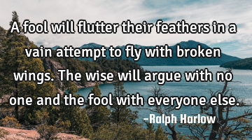A fool will flutter their feathers in a vain attempt to fly with broken wings. The wise will argue