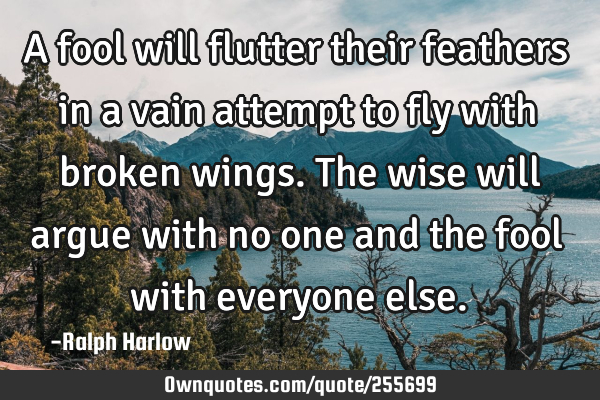 A fool will flutter their feathers in a vain attempt to fly with broken wings. The wise will argue