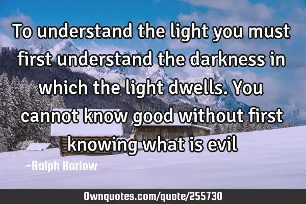 To understand the light you must first understand the darkness in which the light dwells. You