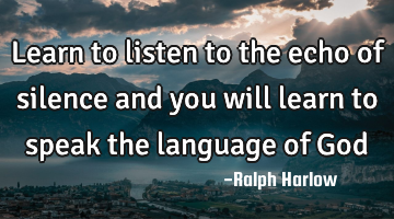 Learn to listen to the echo of silence and you will learn to speak the language of God