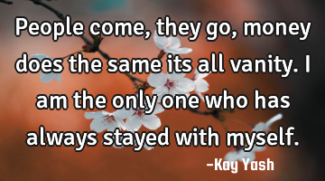 People come , they go , money does the same its all vanity. I am the only one who has always