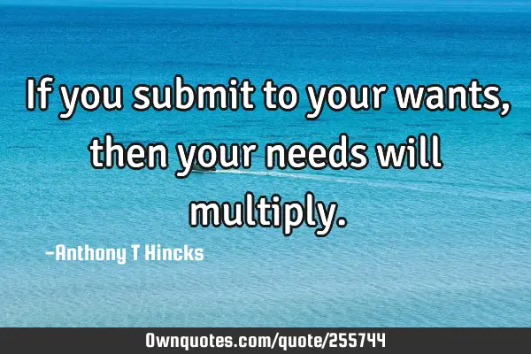 If you submit to your wants, then your needs will