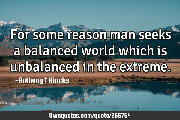 For some reason man seeks a balanced world which is unbalanced in the