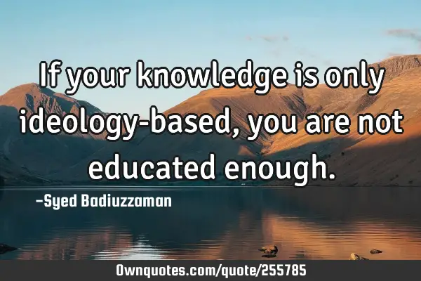 If your knowledge is only ideology-based, you are not educated