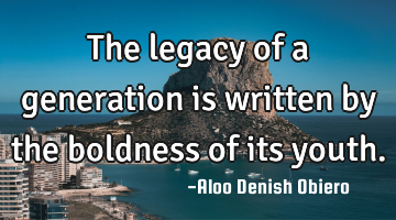 The legacy of a generation is written by the boldness of its youth.