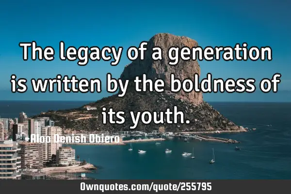 The legacy of a generation is written by the boldness of its