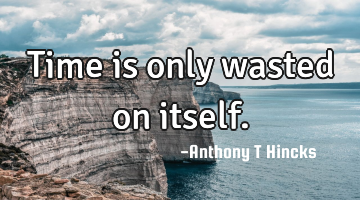 Time is only wasted on itself.