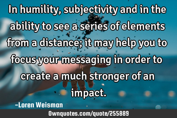 In humility, subjectivity and in the ability to see a series of elements from a distance; it may