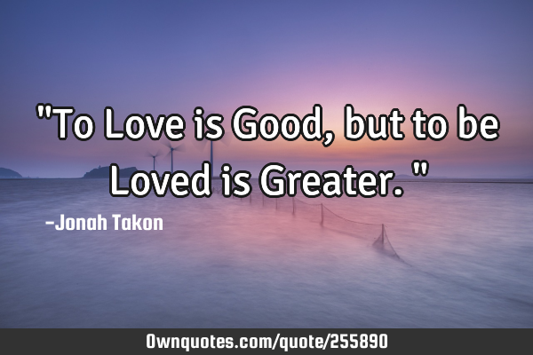 "To Love is Good, but to be Loved is Greater."