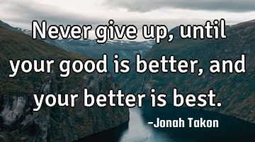 Never give up, until your good is better, and your better is best.