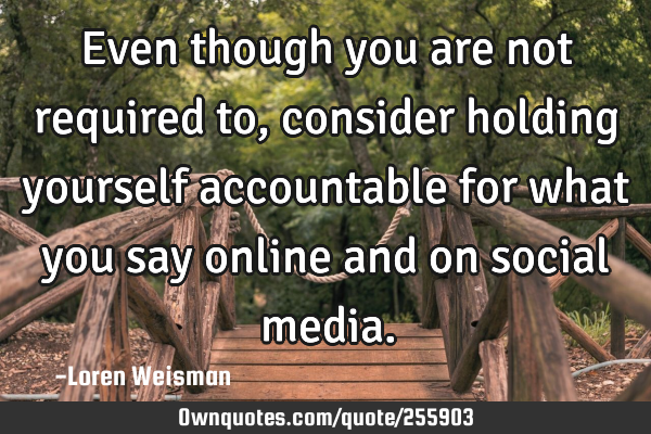 Even though you are not required to, consider holding yourself accountable for what you say online