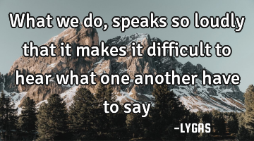 What we do, speaks so loudly that it makes it difficult to hear what one another have to say…