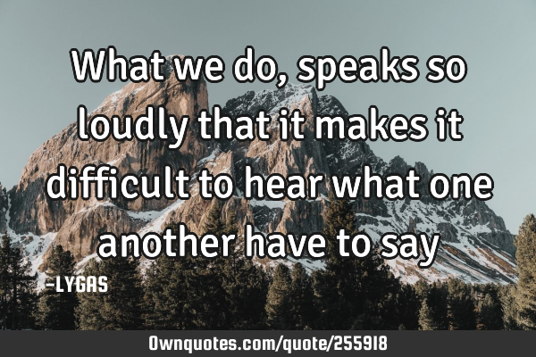 What we do, speaks so loudly that it makes it difficult to hear what one another have to say…