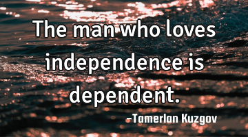 The man who loves independence is dependent.