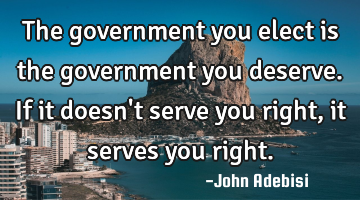 The government you elect is the government you deserve. If it doesn