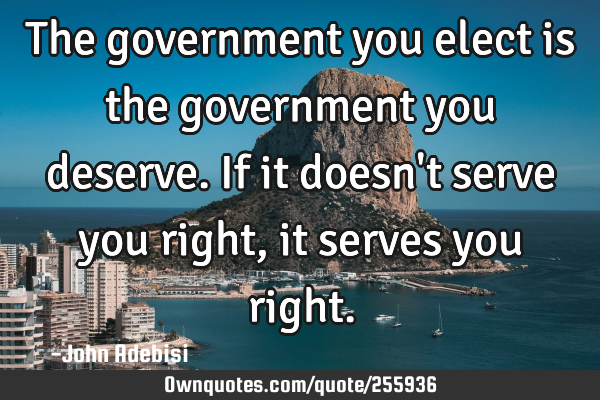 The government you elect is the government you deserve. If it doesn