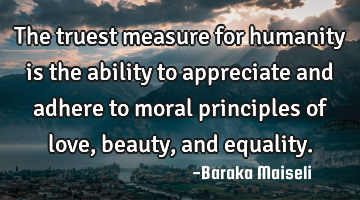The truest measure for humanity is the ability to appreciate and adhere to moral principles of love,