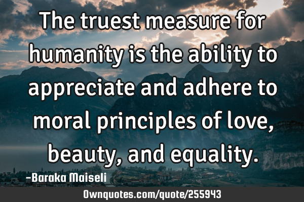 The truest measure for humanity is the ability to appreciate and adhere to moral principles of love,