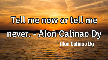 Tell me now or tell me never.- Alon Calinao Dy