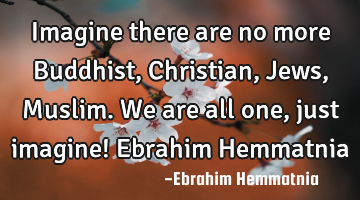 Imagine there are no more Buddhist, Christian, Jews, Muslim. We are all one, just imagine! Ebrahim H