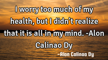 I worry too much of my health, but I didn