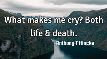 What makes me cry? Both life & death.