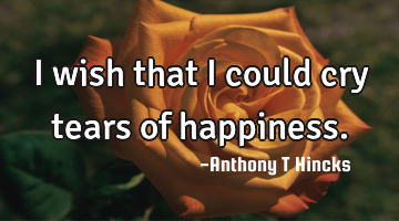 I wish that I could cry tears of happiness.
