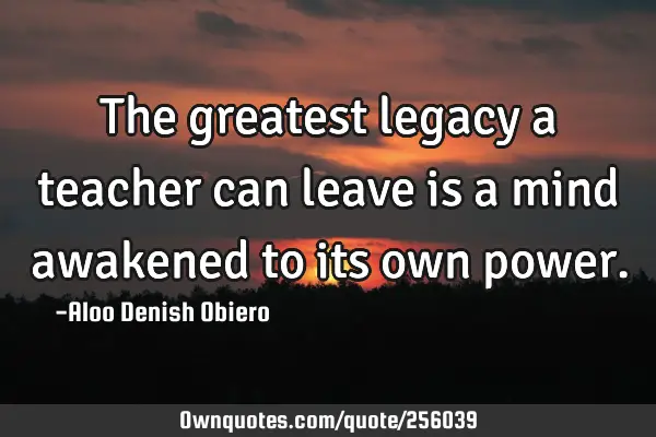 The greatest legacy a teacher can leave is a mind awakened to its own