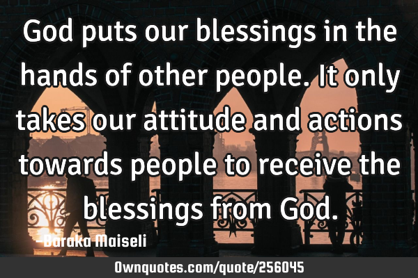 God puts our blessings in the hands of other people. It only takes our attitude and actions towards