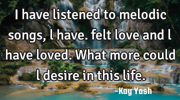 I have listened to melodic songs , l have. felt love and l have loved. What more could l desire in