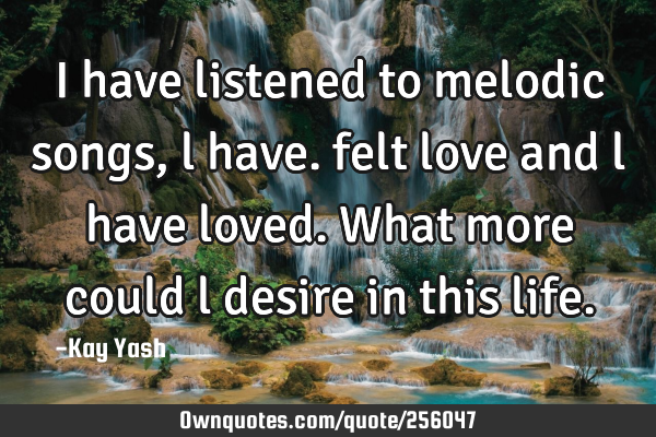 I have listened to melodic songs , l have. felt love and l have loved. What more could l desire in