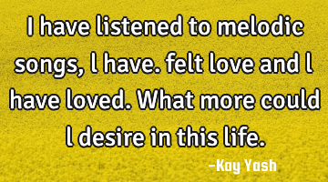 I have listened to melodic songs , l have. felt love and l have loved. What more could l desire in