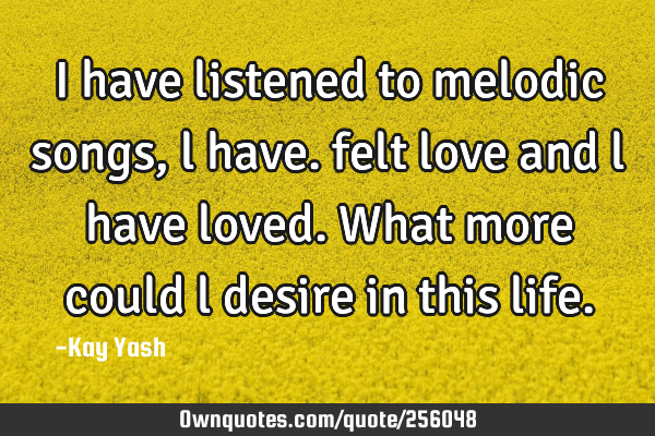 I have listened to melodic songs , l have. felt love and l have loved. What more could l desire in