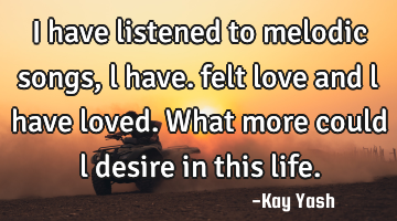 I have listened to melodic songs , l have. felt love and l have loved. What more could l desire in
