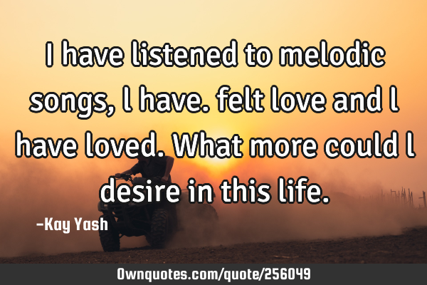 I have listened to melodic songs , l have. felt love and l have loved. What more could l desire in